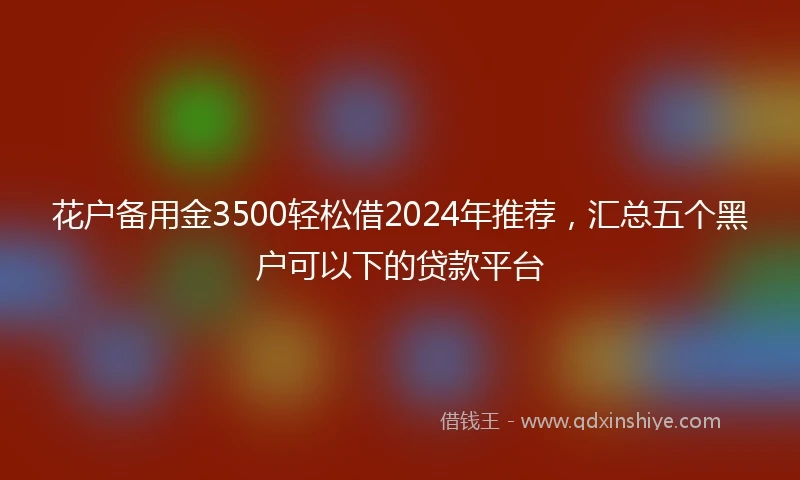 花户备用金3500轻松借2024年推荐，汇总五个黑户可以下的贷款平台