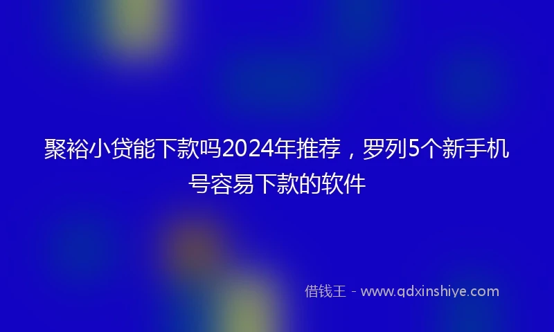 聚裕小贷能下款吗2024年推荐，罗列5个新手机号容易下款的软件