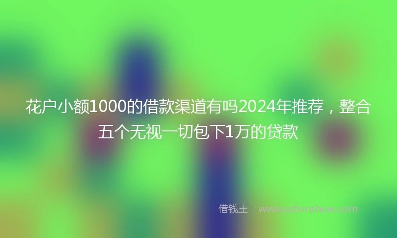 花户小额1000的借款渠道有吗2024年推荐,整合五个无视一切包下1万的贷款