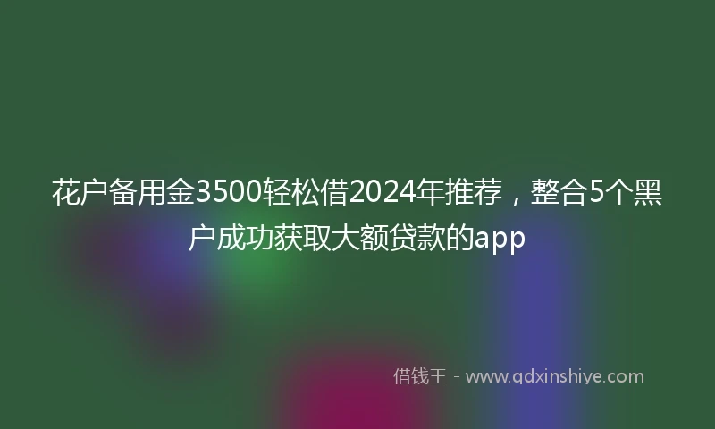 花户备用金3500轻松借2024年推荐，整合5个黑户成功获取大额贷款的app