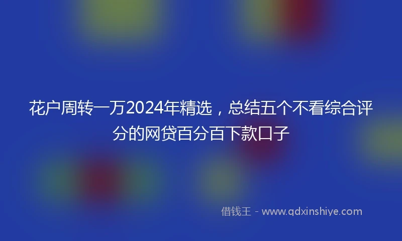 花户周转一万2024年精选，总结五个不看综合评分的网贷百分百下款口子