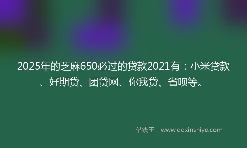 2025年的芝麻650必过的贷款2021有：小米贷款、好期贷、团贷网、你我贷、省呗等。