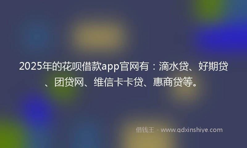 2025年的花呗借款app官网有：滴水贷、好期贷、团贷网、维信卡卡贷、惠商贷等。
