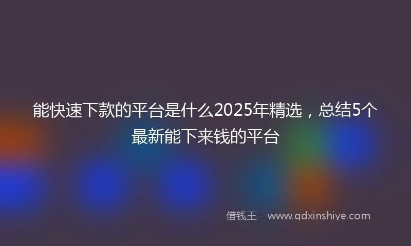 能快速下款的平台是什么2025年精选，总结5个最新能下来钱的平台