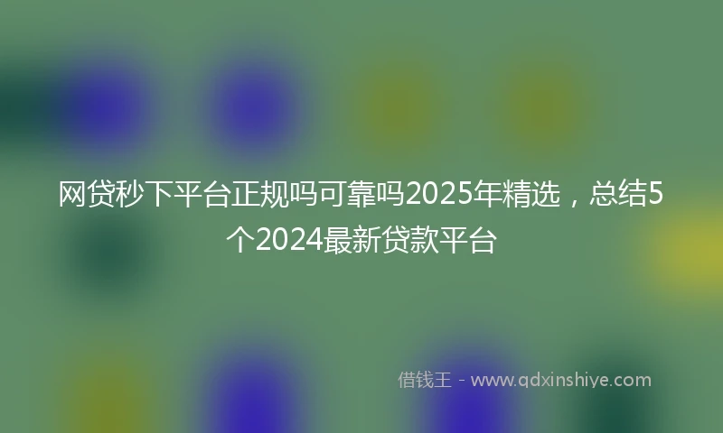 网贷秒下平台正规吗可靠吗2025年精选，总结5个2024最新贷款平台