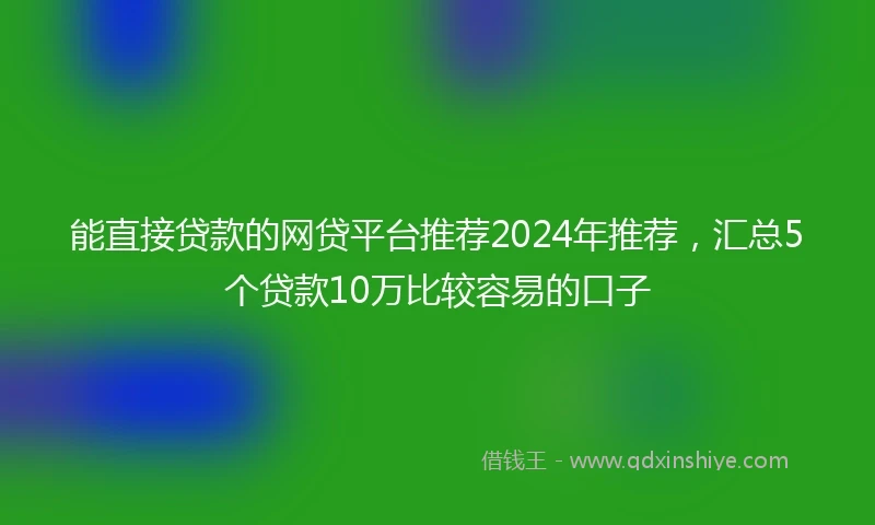 能直接贷款的网贷平台推荐2024年推荐，汇总5个贷款10万比较容易的口子