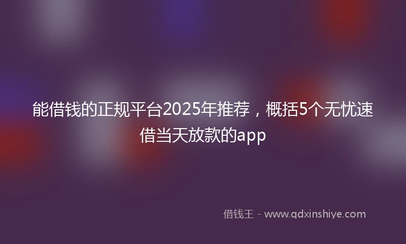 能借钱的正规平台2025年推荐，概括5个无忧速借当天放款的app