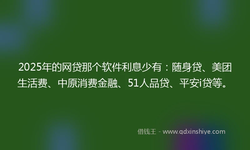 2025年的网贷那个软件利息少有：随身贷、美团生活费、中原消费金融、51人品贷、平安i贷等。