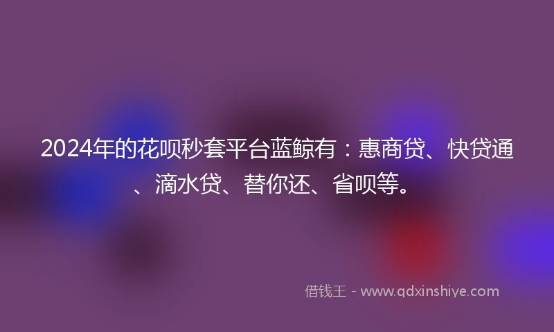 2024年的花呗秒套平台蓝鲸有：惠商贷、快贷通、滴水贷、替你还、省呗等。