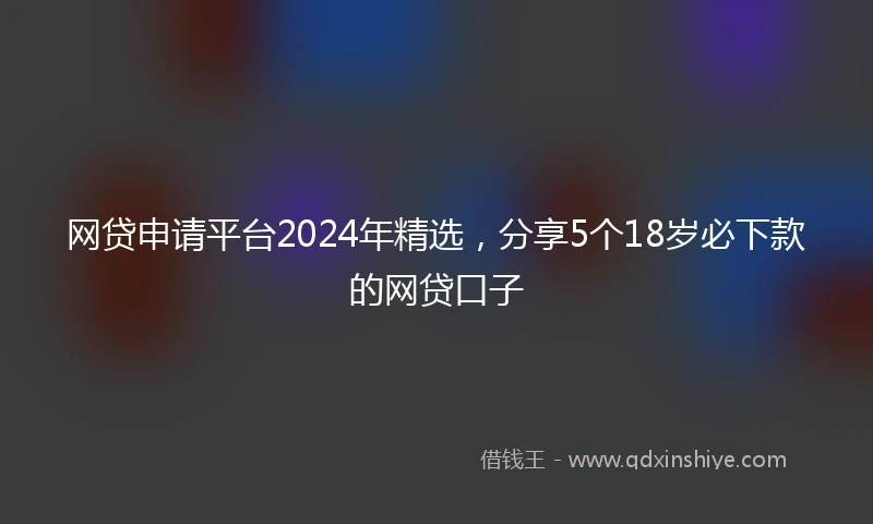 网贷申请平台2024年精选,分享5个18岁必下款的网贷口子