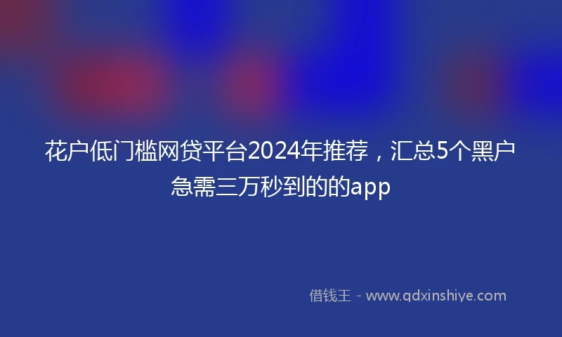 花户低门槛网贷平台2024年推荐，汇总5个黑户急需三万秒到的的app