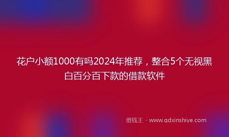 花户小额1000有吗2024年推荐，整合5个无视黑白百分百下款的借款软件