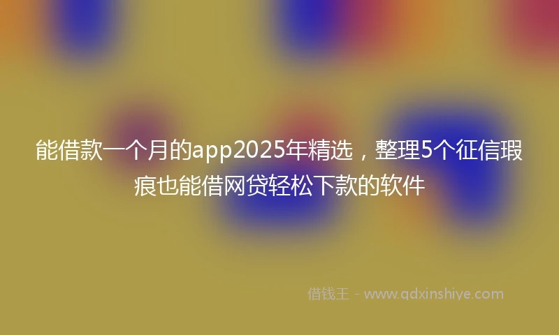 能借款一个月的app2025年精选，整理5个征信瑕疵也能借网贷轻松下款的软件