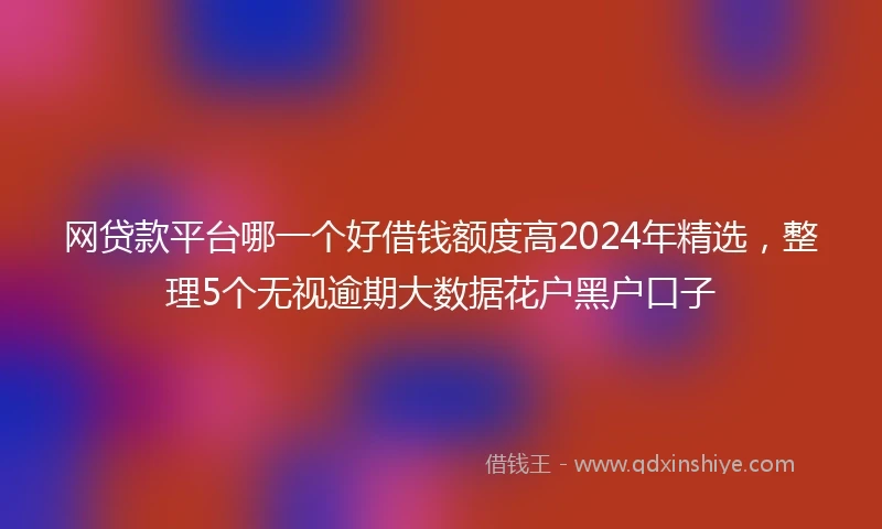 网贷款平台哪一个好借钱额度高2024年精选，整理5个无视逾期大数据花户黑户口子