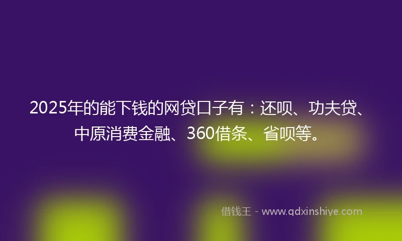 2025年的能下钱的网贷口子有：还呗、功夫贷、中原消费金融、360借条、省呗等。
