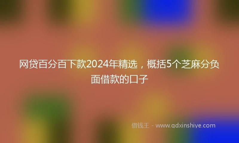 网贷百分百下款2024年精选,概括5个芝麻分负面借款的口子