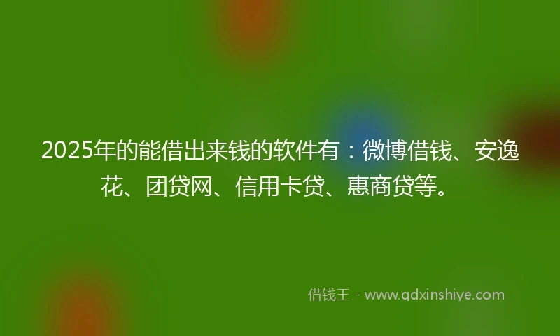 2025年的能借出来钱的软件有：微博借钱、安逸花、团贷网、信用卡贷、惠商贷等。