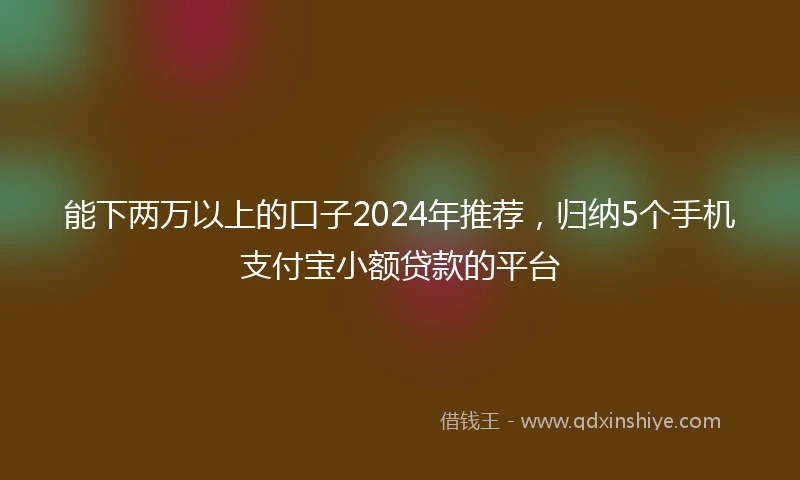 能下两万以上的口子2024年推荐，归纳5个手机支付宝小额贷款的平台