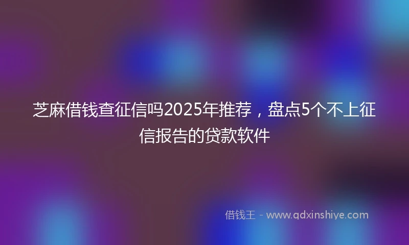 芝麻借钱查征信吗2025年推荐，盘点5个不上征信报告的贷款软件