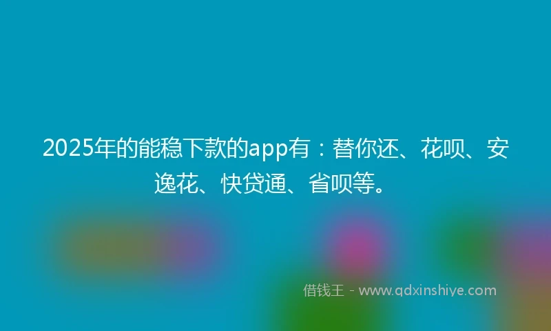 2025年的能稳下款的app有：替你还、花呗、安逸花、快贷通、省呗等。