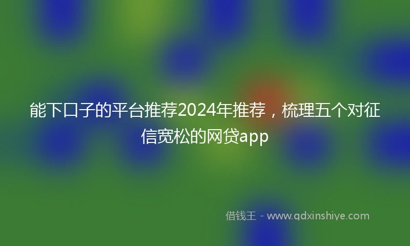 能下口子的平台推荐2024年推荐，梳理五个对征信宽松的网贷app