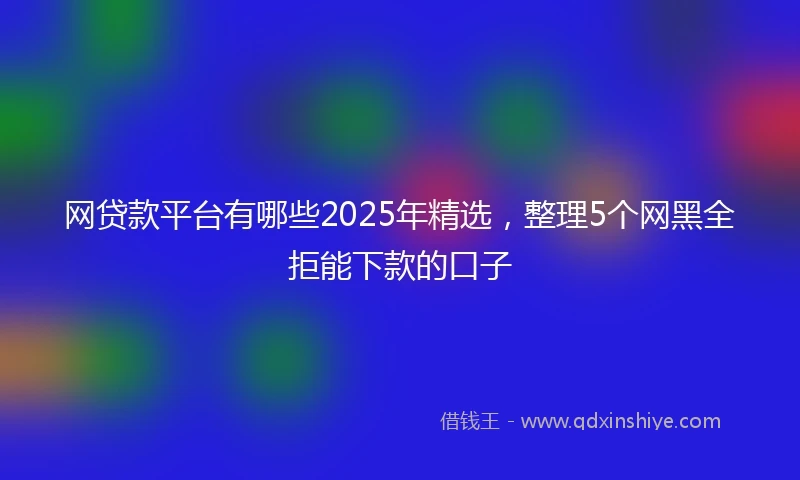 网贷款平台有哪些2025年精选，整理5个网黑全拒能下款的口子