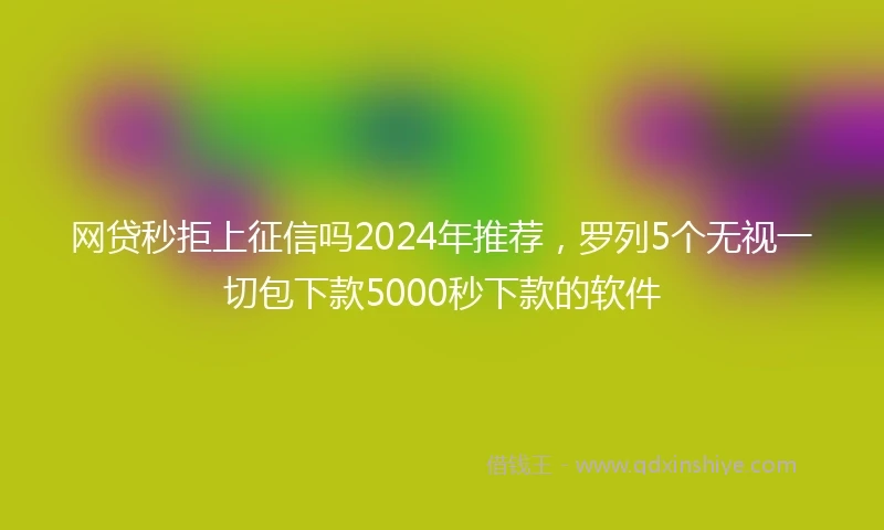 网贷秒拒上征信吗2024年推荐,罗列5个无视一切包下款5000秒下款的软件