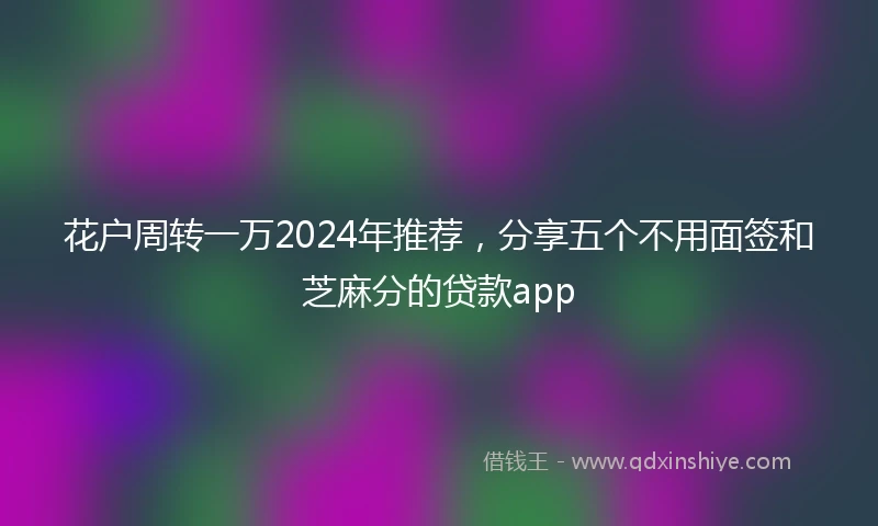 花户周转一万2024年推荐，分享五个不用面签和芝麻分的贷款app