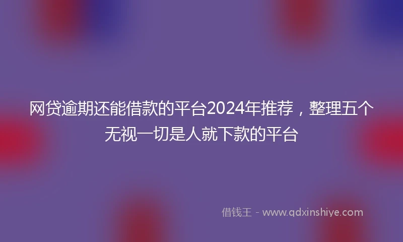 网贷逾期还能借款的平台2024年推荐，整理五个无视一切是人就下款的平台