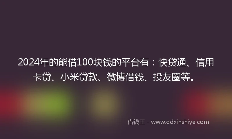 2024年的能借100块钱的平台有：快贷通、信用卡贷、小米贷款、微博借钱、投友圈等。