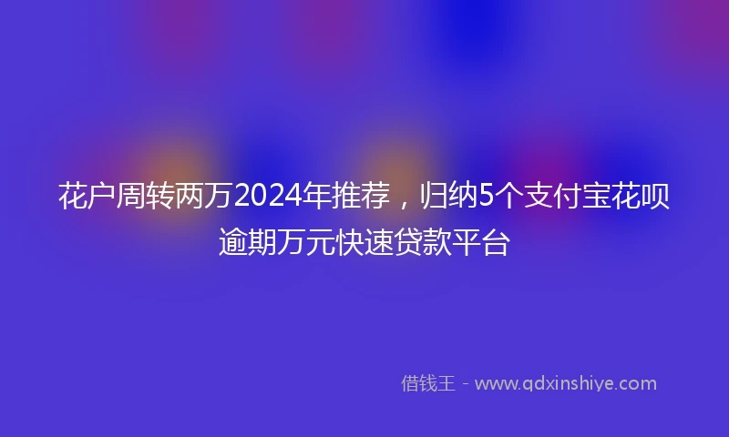 花户周转两万2024年推荐，归纳5个支付宝花呗逾期万元快速贷款平台