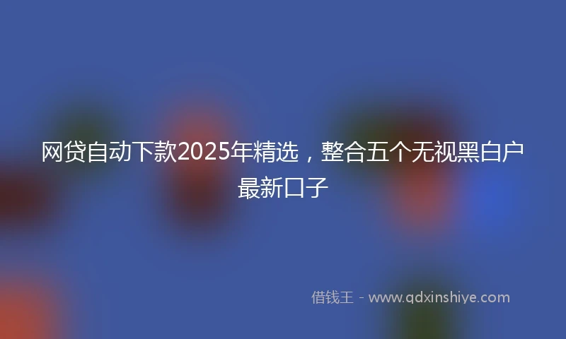 网贷自动下款2025年精选，整合五个无视黑白户最新口子