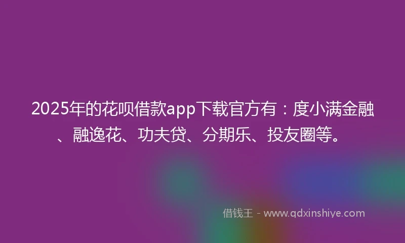 2025年的花呗借款app下载官方有：度小满金融、融逸花、功夫贷、分期乐、投友圈等。