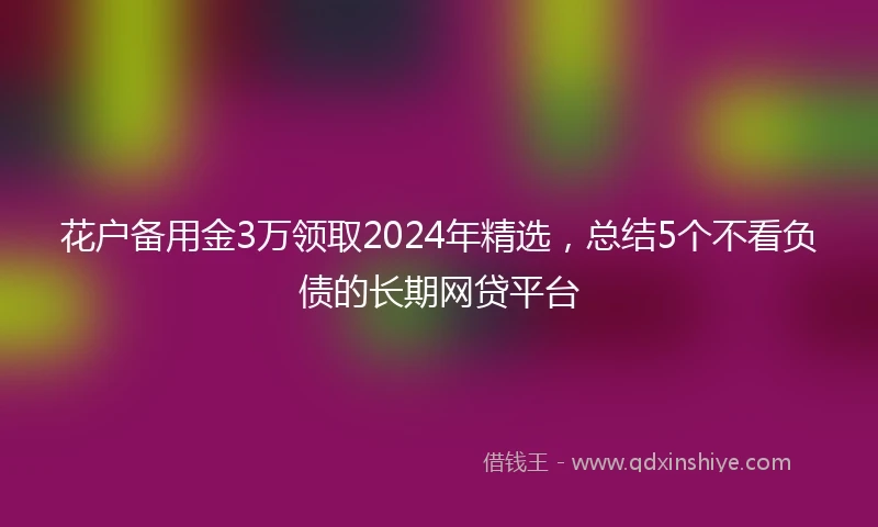 花户备用金3万领取2024年精选，总结5个不看负债的长期网贷平台