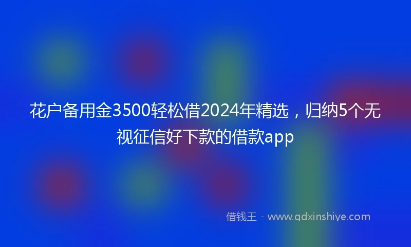 花户备用金3500轻松借2024年精选，归纳5个无视征信好下款的借款app