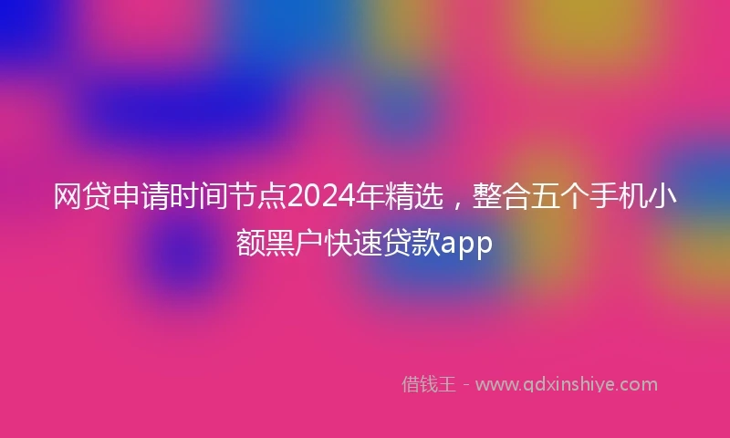 网贷申请时间节点2024年精选，整合五个手机小额黑户快速贷款app