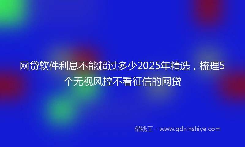 网贷软件利息不能超过多少2025年精选，梳理5个无视风控不看征信的网贷