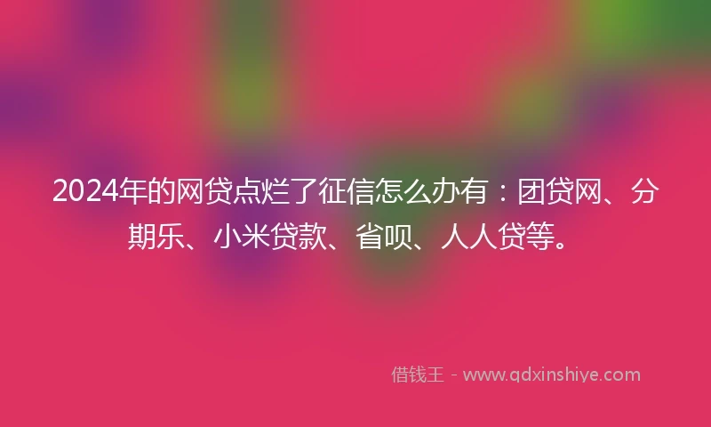2024年的网贷点烂了征信怎么办有：团贷网、分期乐、小米贷款、省呗、人人贷等。