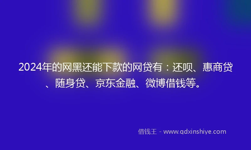 2024年的网黑还能下款的网贷有：还呗、惠商贷、随身贷、京东金融、微博借钱等。