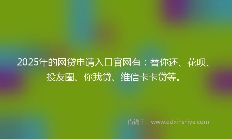 2025年的网贷申请入口官网有：替你还、花呗、投友圈、你我贷、维信卡卡贷等。