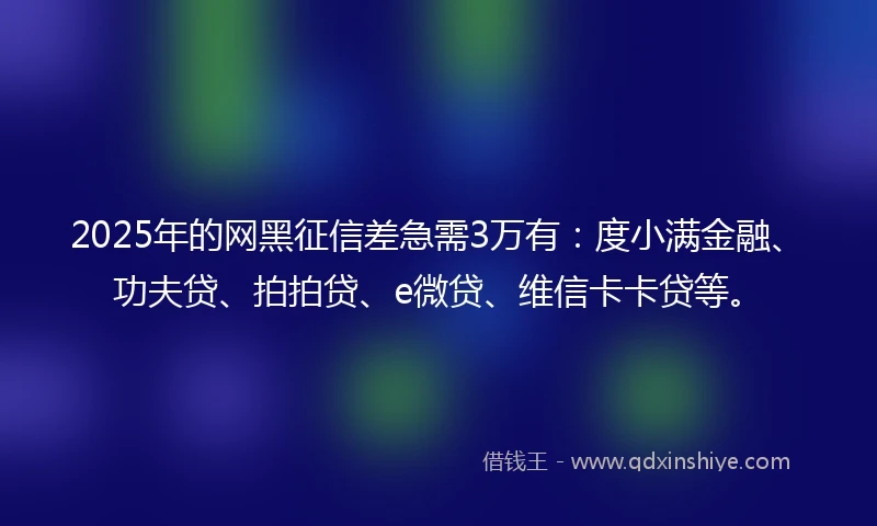 2025年的网黑征信差急需3万有：度小满金融、功夫贷、拍拍贷、e微贷、维信卡卡贷等。