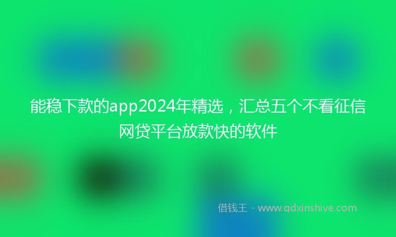 能稳下款的app2024年精选，汇总五个不看征信网贷平台放款快的软件