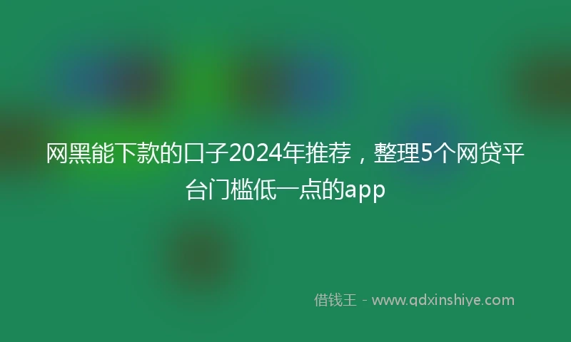 网黑能下款的口子2024年推荐，整理5个网贷平台门槛低一点的app