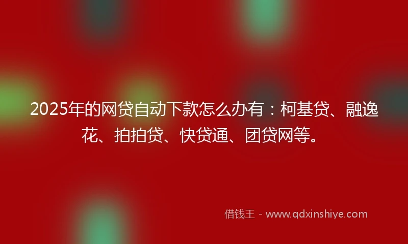 2025年的网贷自动下款怎么办有：柯基贷、融逸花、拍拍贷、快贷通、团贷网等。