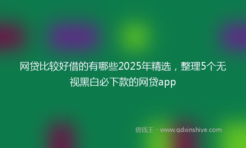 网贷比较好借的有哪些2025年精选，整理5个无视黑白必下款的网贷app