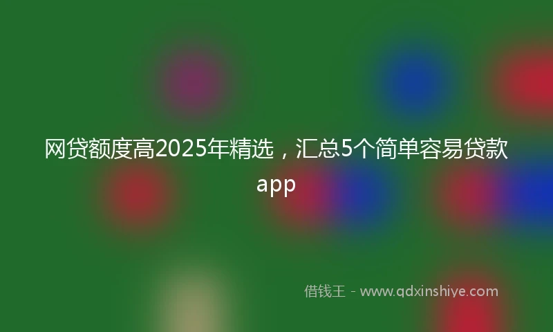 网贷额度高2025年精选，汇总5个简单容易贷款app