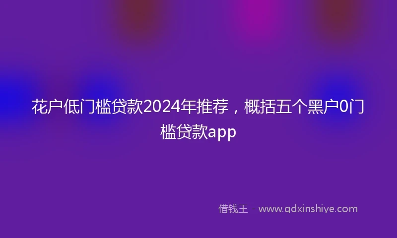 花户低门槛贷款2024年推荐，概括五个黑户0门槛贷款app