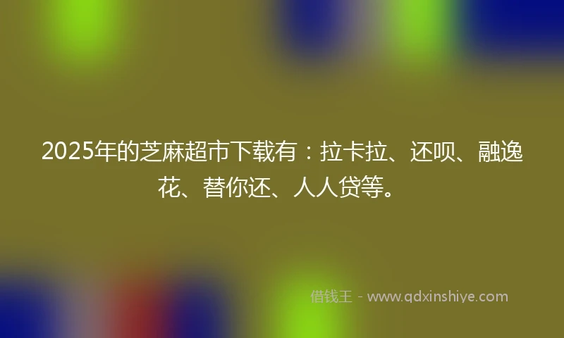 2025年的芝麻超市下载有：拉卡拉、还呗、融逸花、替你还、人人贷等。
