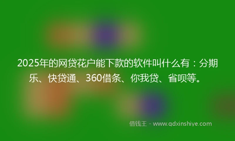 2025年的网贷花户能下款的软件叫什么有：分期乐、快贷通、360借条、你我贷、省呗等。