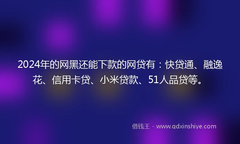 2024年的网黑还能下款的网贷有：快贷通、融逸花、信用卡贷、小米贷款、51人品贷等。